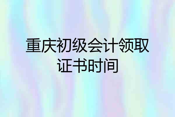重庆初级会计领取证书时间