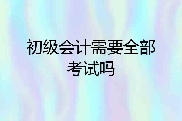 初级会计需要全部考试吗
