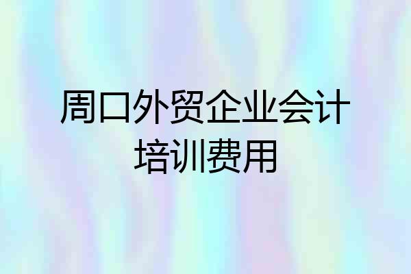 周口外贸企业会计培训费用