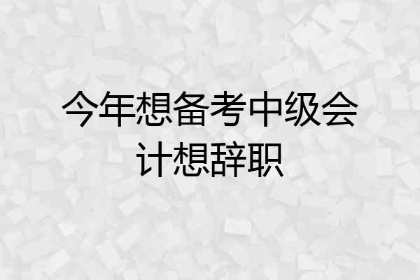 今年想备考中级会计想辞职