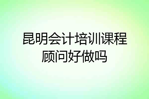 昆明会计培训课程顾问好做吗