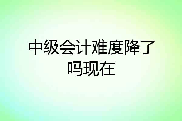 中级会计难度降了吗现在