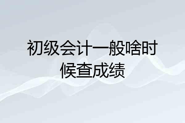初级会计一般啥时候查成绩