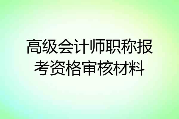 高级会计师职称报考资格审核材料