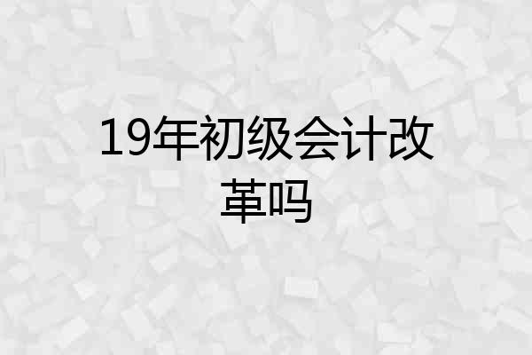19年初级会计改革吗