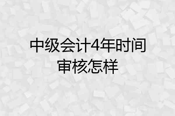 中级会计4年时间审核怎样