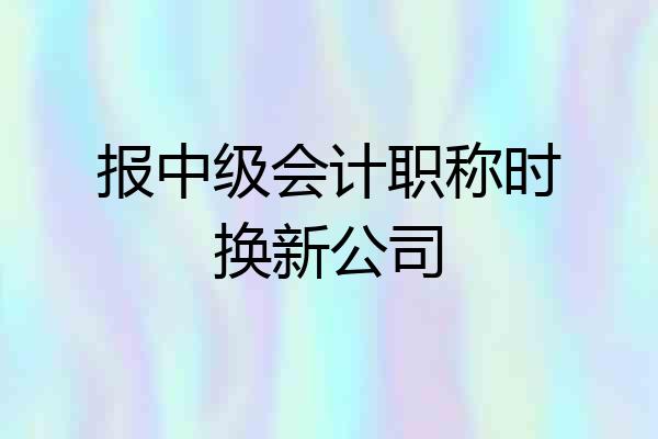 报中级会计职称时换新公司