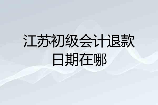 江苏初级会计退款日期在哪