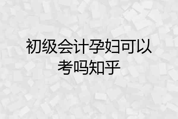 初级会计孕妇可以考吗知乎