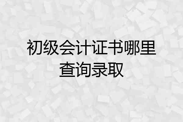 初级会计证书哪里查询录取