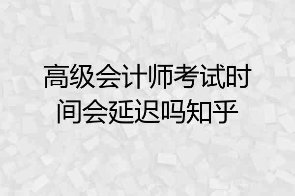 高级会计师考试时间会延迟吗知乎
