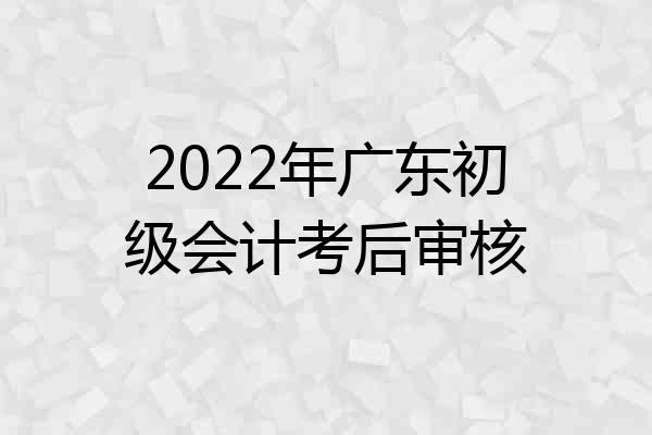 2022年广东初级会计考后审核