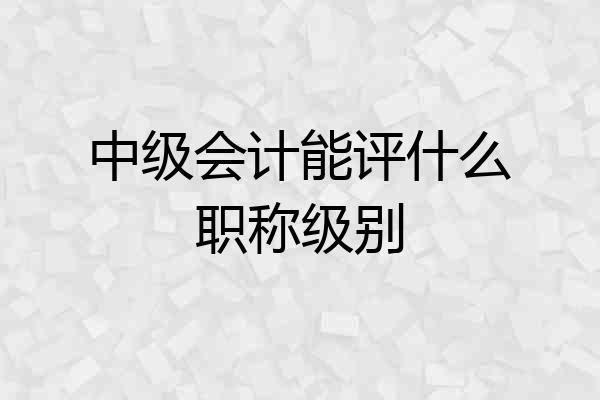 中级会计能评什么职称级别