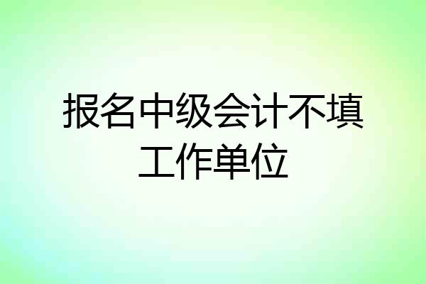 报名中级会计不填工作单位