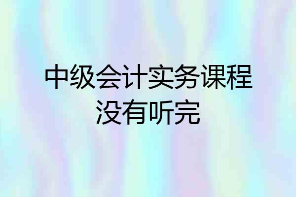 中级会计实务课程没有听完
