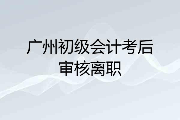 广州初级会计考后审核离职