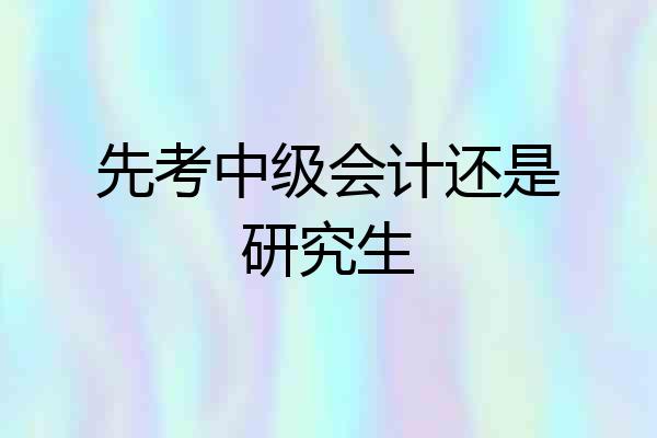 先考中级会计还是研究生