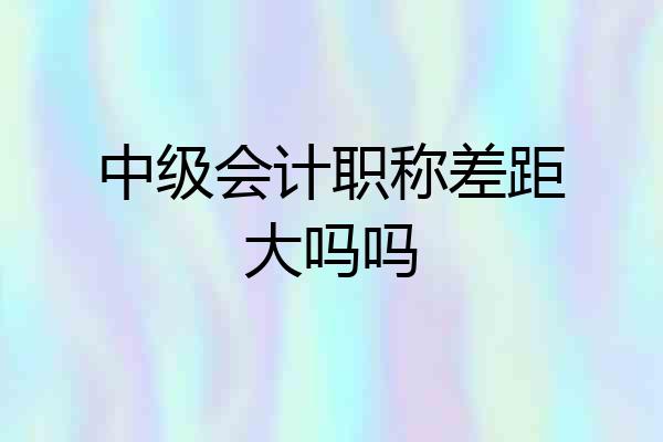中级会计职称差距大吗吗