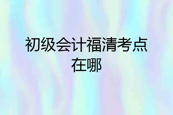 初级会计福清考点在哪
