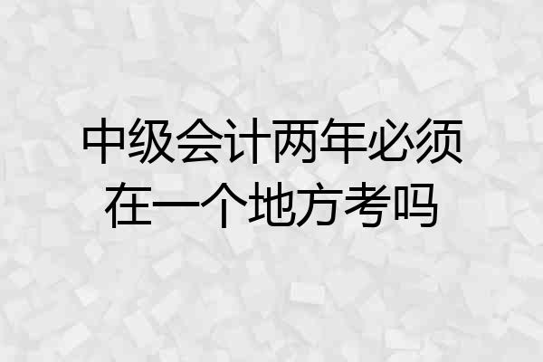 中级会计两年必须在一个地方考吗