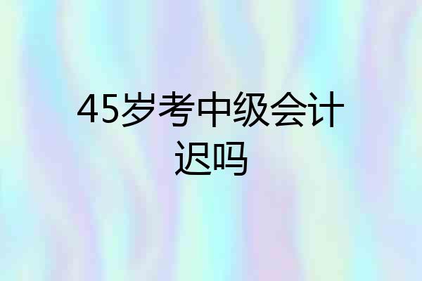 45岁考中级会计迟吗