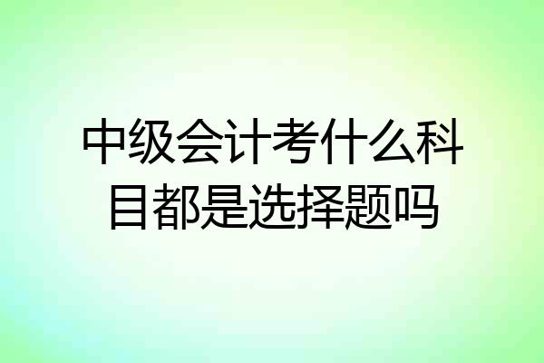 中级会计考什么科目都是选择题吗
