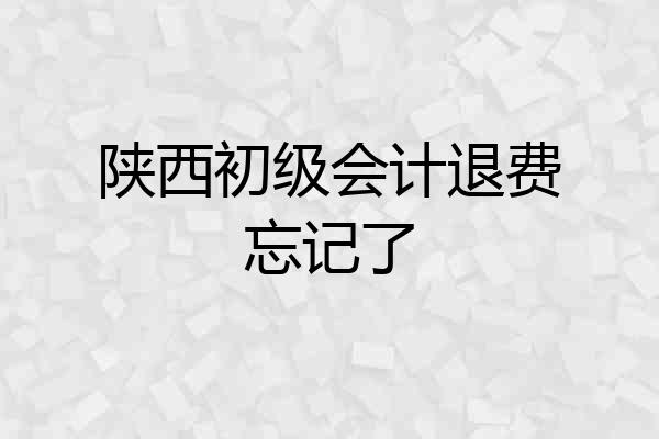 陕西初级会计退费忘记了