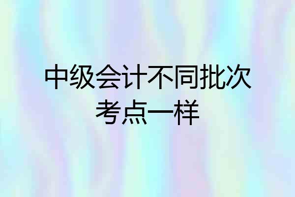 中级会计不同批次考点一样