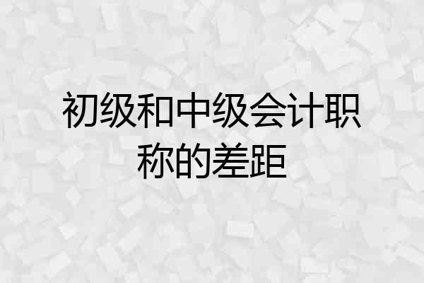 初级和中级会计职称的差距