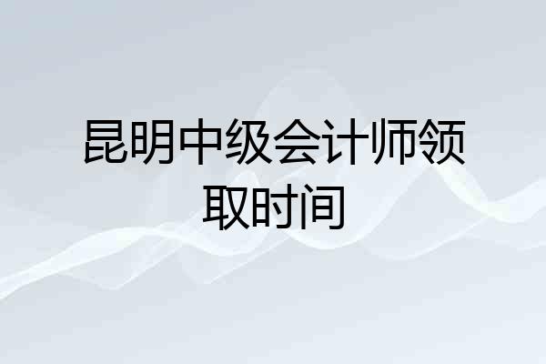 昆明中级会计师领取时间