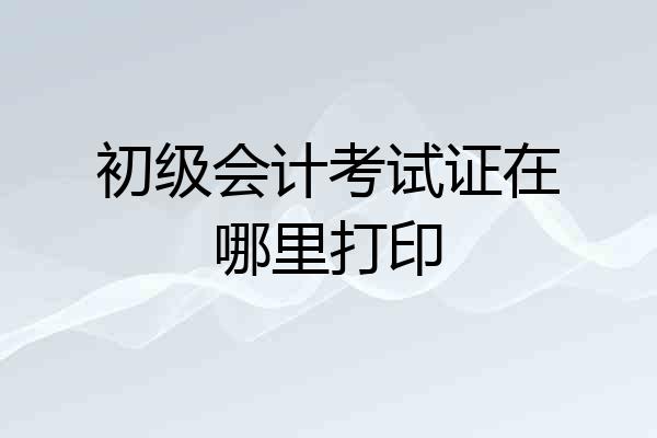 初级会计考试证在哪里打印