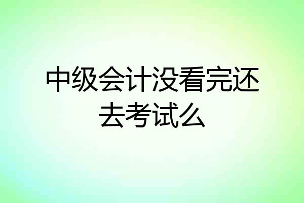 中级会计没看完还去考试么