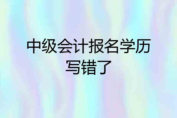 中级会计报名学历写错了
