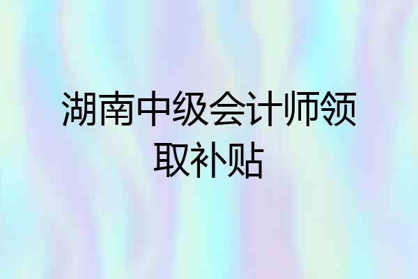 湖南中级会计师领取补贴