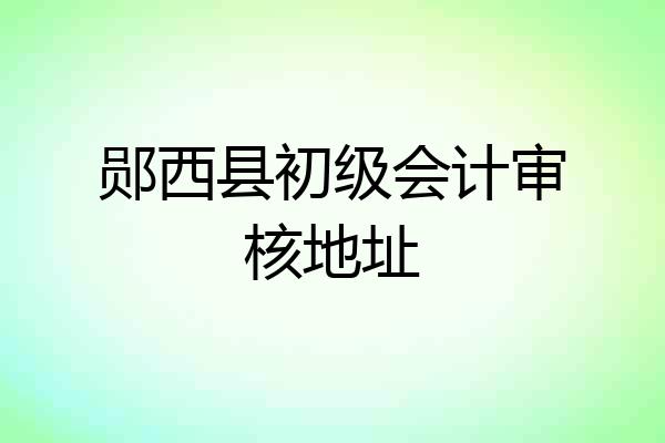 郧西县初级会计审核地址