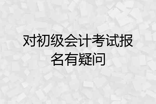 对初级会计考试报名有疑问