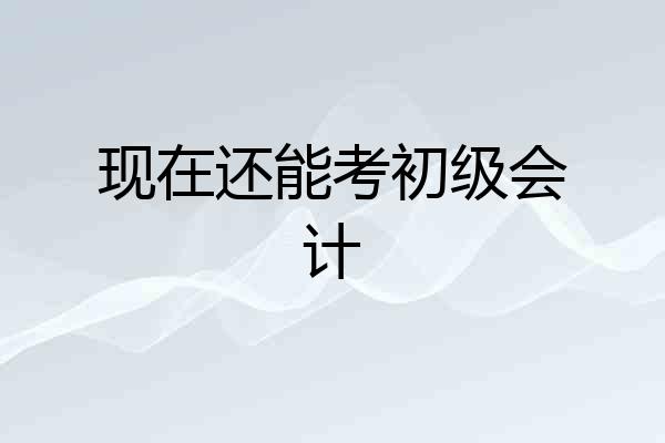 现在还能考初级会计