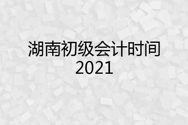 湖南初级会计时间2021