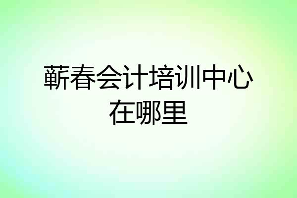 蕲春会计培训中心在哪里