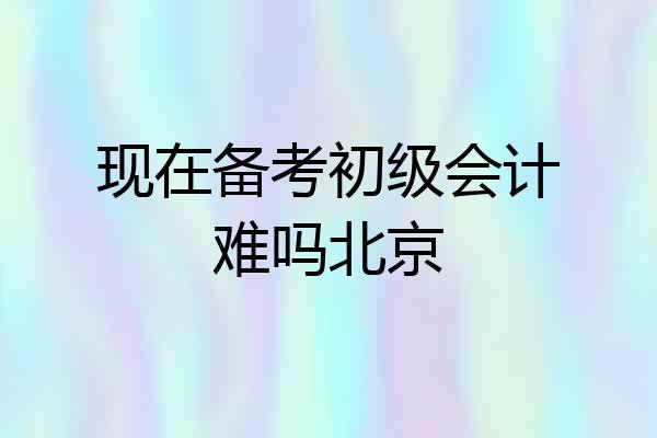 现在备考初级会计难吗北京