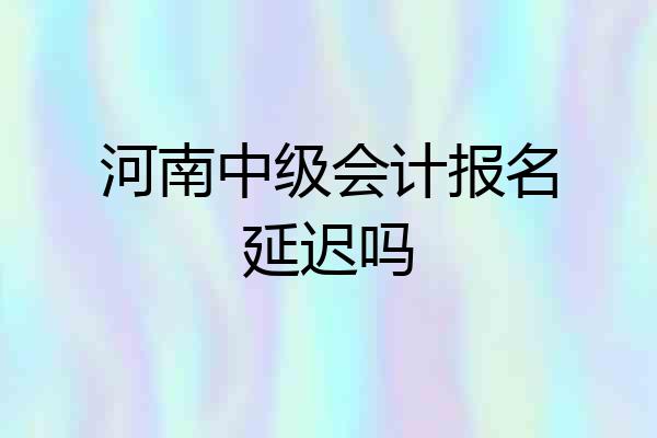 河南中级会计报名延迟吗