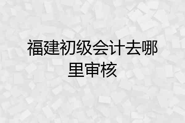 福建初级会计去哪里审核