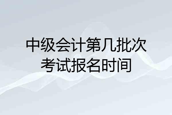 中级会计第几批次考试报名时间