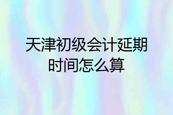 天津初级会计延期时间怎么算