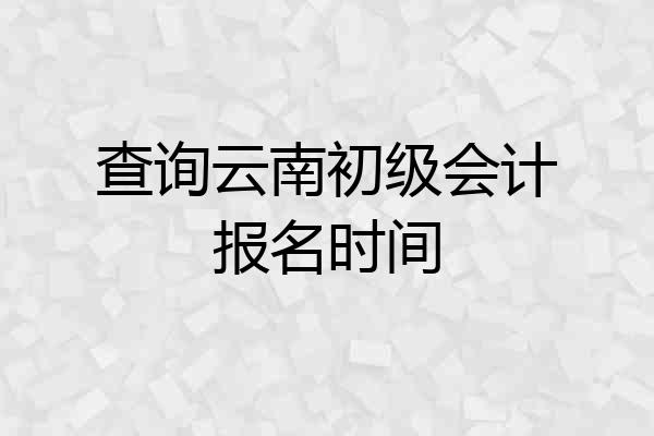查询云南初级会计报名时间