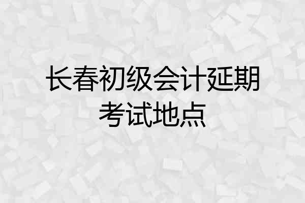 长春初级会计延期考试地点