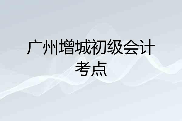 广州增城初级会计考点