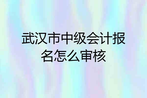 武汉市中级会计报名怎么审核