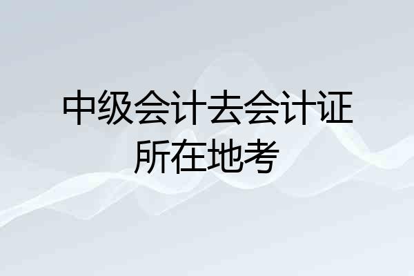 中级会计去会计证所在地考