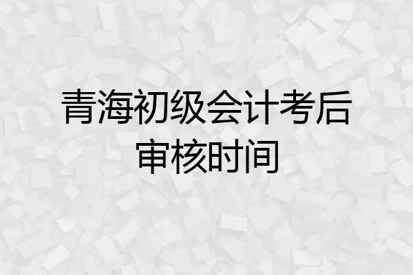 青海初级会计考后审核时间